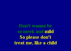 Don't wanna be
so meek and mild
So please don't
treat me, like a child