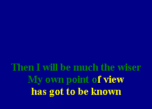 Then I will be much the Wiser
My own point of View
has got to be known