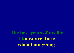 The best years of my life
I know are those
when I am young