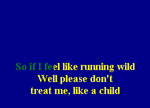 So ifI feel like running Wild
Well please don't
treat me, like a child