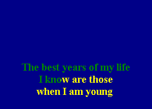 The best years of my life
I know are those
when I am young