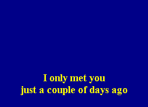 I only met you
just a couple of days ago