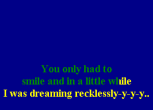 You only had to
smile and in a little While
I was dreaming recklessly-y-y-y..