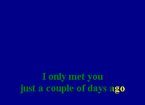 I only met you
just a couple of days ago