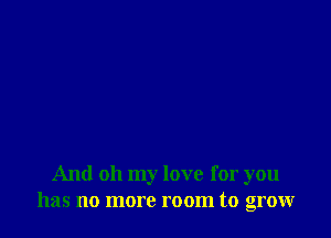 And oh my love for you
has no more room to grow