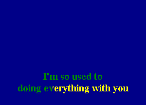 I'm so used to
doing everything with you