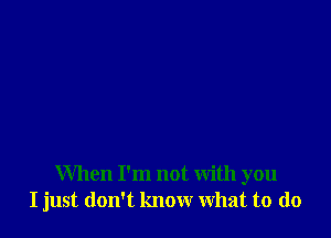 When I'm not with you
I just don't know what to (lo