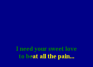 I need your sweet love
to beat all the pain...