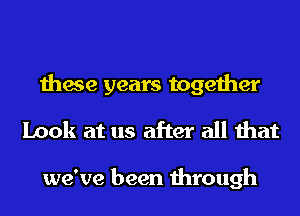 these years together
Look at us after all that

we've been through