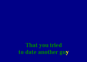 That you tried
to date another guy