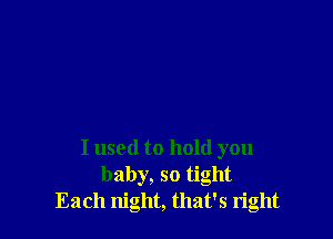 I used to hold you
baby, so tight
Each night, that's right