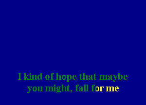 I kind of hope that maybe
you might, fall for me