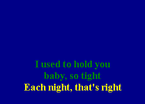 I used to hold you
baby, so tight
Each night, that's right