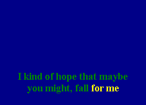 I kind of hope that maybe
you might, fall for me