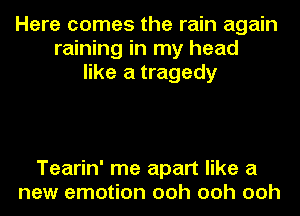 Here comes the rain again
raining in my head
like a tragedy

Tearin' me apart like a
new emotion ooh ooh ooh