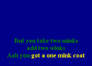 But you take two minks
add two Winks
Aah you got a one mink coat