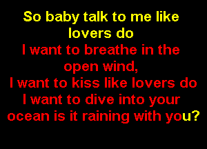 So baby talk to me like
lovers do
I want to breathe in the
open wind,
I want to kiss like lovers do
I want to dive into your
ocean is it raining with you?