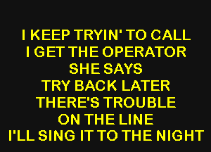 I KEEP TRYIN' TO CALL
I GET THE OPERATOR
SHE SAYS
TRY BACK LATER
TH ERE'S TROU BLE

0N THELINE
I'LL SING IT TO THE NIGHT