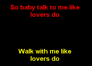 So baby talk to me like
lovers do

Walk with me like
lovers do