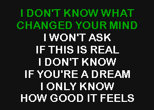 IWON'T ASK
IF THIS IS REAL
IDON'T KNOW
IF YOU'RE A DREAM

I ONLY KNOW
HOW GOOD IT FEELS