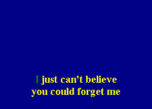 I just can't believe
you could forget me