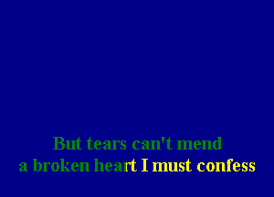 But tears can't mend
a broken heart I must confess