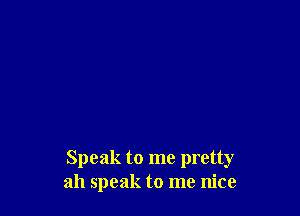 Speak to me pretty
ah speak to me nice
