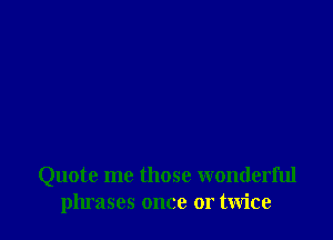 Quote me those wonderful
phrases once or twice