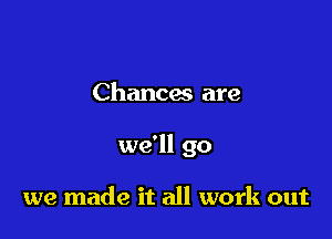 Chances are

we'll go

we made it all work out