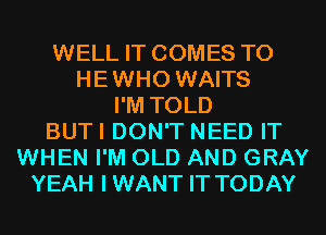 WELL IT COMES TO
HEWHO WAITS
I'M TOLD
BUTI DON'T NEED IT
WHEN I'M OLD AND GRAY
YEAH IWANT IT TODAY