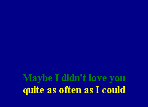 Maybe I didn't love you
quite as often as I could