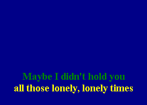 Maybe I didn't hold you
all those lonely, lonely times