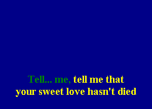 Tell... me, tell me that
your sweet love hasn't died