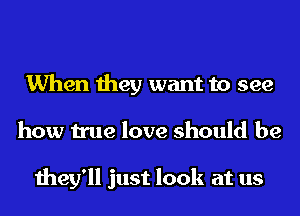 When they want to see
how true love should be

they'll just look at us