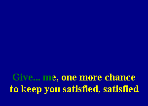 Give... me, one more chance
to keep you satisfled, satisfled