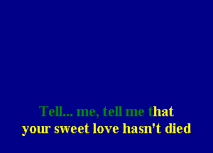 Tell... me, tell me that
your sweet love hasn't died