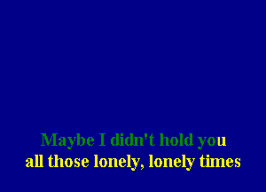 Maybe I didn't hold you
all those lonely, lonely times