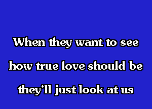 When they want to see
how true love should be

they'll just look at us