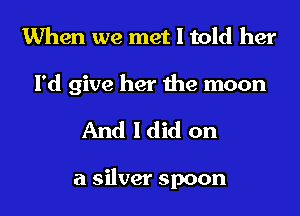 When we met I told her

I'd give her the moon
And I did on

a silver spoon