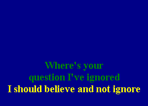 Where's your
question I've ignored
I should believe and not ignore