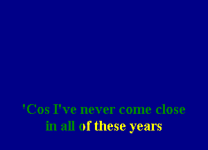 'Cos I've never come close
in all of these years