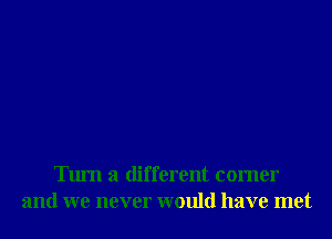 Turn a different comer
and we never would have met