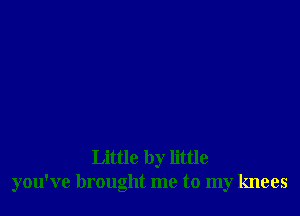 Little by little
you've brought me to my knees