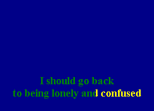 I should go back
to being lonely and confused