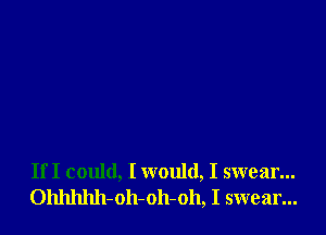 If I could, I would, I swear...
Ohhhhh-oh-oh-oh, I swear...