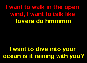 I want to walk in the open
wind, I want to talk like
lovers do hmmmm

I want to dive into your
ocean is it raining with you?