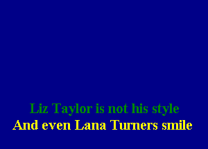 Liz Taylor is not his style
And even Lana Turners smile
