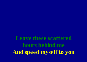 Leave these scattered
hours behind me
And speed myself to you