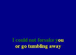 I could not forsake you
or go tlunbling away