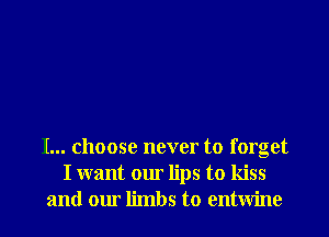 I... choose never to forget
I want our lips to kiss
and our limbs to entwine